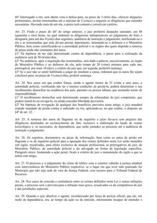 §6º Interrogado o réu, será aberta vista à defesa para, no prazo de 3 (três) dias, oferecer alegações
preliminares, arrolar testemunhas até o máximo de 5 (cinco) e requerer as diligências que entender
necessárias. Havendo mais de um réu, o prazo será comum e correrá em cartório.

Art. 23. Findo o prazo do §6º do artigo anterior, o juiz proferirá despacho saneador, em 48
(quarenta e oito) horas, no qual ordenará as diligencias indispensáveis ao julgamento do feito e
designará, para um dos 8 (oito) dias seguintes, audiência de instrução e julgamento, notificando-se o
réu e as testemunhas que nela devam prestar depoimento, intimando-se o defensor e o Ministério
Público, bem como cientificando-se a autoridade policial e os órgãos dos quais dependa a remessa
de peças ainda não constantes dos autos.
§1º Na hipótese de ter sido determinado exame de dependência, o prazo para a realização da
audiência será de 30 (trinta) dias.
§2º Na audiência, após a inquirição das testemunhas, será dada a palavra, sucessivamente, ao órgão
do Ministério Público e ao defensor do réu, pelo tempo de 20 (vinte) minutos para cada um,
prorrogável, por mais 10 (dez), a critério do juiz que, em seguida, proferirá sentença.
§3º Se o juiz não se sentir habilitado a julgar de imediato a causa, ordenará que os autos lhe sejam
conclusos para, no prazo de 5 (cinco) dias, proferir sentença.

Art. 24. Nos casos em que couber fiança, sendo o agente menor de 21 (vinte e um) anos, a
autoridade policial, verificando não ter o mesmo condições de prestá-la, poderá determinar o seu
recolhimento domiciliar na residência dos pais, parentes ou pessoa idônea, que assinarão termo de
responsabilidade.
§1º O recolhimento domiciliar será determinado sempre da referendum do juiz competente, que
poderá mantê-lo ou revogá-lo, ou ainda conceder liberdade provisória.
§2º Na hipótese de revogação de qualquer dos benefícios previstos neste artigo, o juiz mandará
expedir mandado de prisão contra o indiciado ou réu, aplicando-se, no que couber, o disposto no
§4º do art. 22.

Art. 25. A remessa dos autos de flagrante ou de inquérito a juízo far-se-á sem prejuízo das
diligências destinadas ao esclarecimento do fato, inclusive a elaboração do laudo de exame
toxicológico e, se necessário, de dependência, que serão juntados ao processo até a audiência de
instrução e julgamento.

Art. 26. Os registros, documentos ou peças de informação, bem como os autos de prisão em
flagrante e os de inquérito policial para a apuração dos crimes definidos nesta Lei serão mantidos
sob sigilo, ressalvadas, para efeito exclusivo de atuação profissional, as prerrogativas do juiz, do
Ministério Público, da autoridade policial e do advogado na forma da legislação específica.
Parágrafo único. Instaurada a ação penal, ficará a critério do juiz a manutenção do sigilo a que se
refere este artigo.

Art. 27. O processo e o julgamento do crime de tráfico com o exterior caberão à justiça estadual
com interveniência do Ministério Público respectivo, se o lugar em que tiver sido praticado for
Município que não seja sede de vara da Justiça Federal, com recurso para o Tribunal Federal de
Recursos.

Art. 28. Nos casos de conexão e continência entre os crimes definidos nesta Lei e outras infrações
penais, o processo será o previsto para a infração mais grave, ressalvados os da competência do júri
e das jurisdições especiais.

Art. 29. Quando o juiz absolver o agente, reconhecendo por força de perícia oficial, que ele, em
razão de dependência, era, ao tempo da ação ou da omissão, inteiramente incapaz de entender o
 