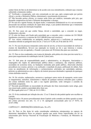 caráter ilícito do fato ou de determinar-se de acordo com esse entendimento, ordenará seja o mesmo
submetido a tratamento médico.
§1º Verificada a recuperação, será esta comunicada ao juiz que, após comprovação por perícia
oficial, e ouvido o Ministério Público, determinará o encerramento do processo.
§2º Não havendo peritos oficiais, os exames serão feitos por médicos, nomeados pelo juiz, que
prestarão compromisso de bem e fielmente desempenhar o encargo.
§3º No caso de o agente frustrar, de algum modo, o tratamento ambulatorial ou vir a ser novamente
processado nas mesmas condições do caput deste artigo, o juiz poderá determinar que o tratamento
seja feito em regime de internação hospitalar.

Art. 30. Nos casos em que couber fiança, deverá a autoridade, que a conceder ou negar,
fundamentar a decisão.
§1º O valor da fiança será fixado pela autoridade que a conceder, entre o mínimo de Cr$ 500,00
(quinhentos cruzeiros) e o máximo de Cr$ 5.000,00 (cinco mil cruzeiros).
§2º Aos valores estabelecidos no parágrafo anterior, aplicar-se-á o coeficiente de atualização
monetária referido no parágrafo único do art. 2º da Lei nº 6.205, de 29 de abril de 1975.

Art. 31. No caso de processo instaurado contra mais de um réu, se houver necessidade de realizar-se
exames de dependência, far-se-á sua separação no tocante ao réu a que interessa o exame,
processando-se este em apartado, e fixando o juiz prazo até 30 (trinta) dias para sua conclusão.

Art. 32. Para os réus condenados com à pena de detenção, pela prática de crime previsto nesta lei, o
prazo para requerimento de reabilitação será de 2 (dois) anos.

Art. 33. Sob pena de responsabilidade penal e administrativa, os dirigentes, funcionários e
empregados dos órgãos da administração pública direta e autárquica, das empresas públicas,
sociedades de economia mista, ou fundações instituídas pelo poder público, observarão absoluta
precedência nos exames, perícias e na confecção e expedição de peças, publicação de editais, bem
como no atendimento de informações e esclarecimentos solicitados por autoridades judiciais,
policiais ou administrativas com o objetivo de instruir processos destinados à apuração de quaisquer
crimes definidos nesta lei.

Art. 34. Os veículos, embarcações, aeronaves e quaisquer outros meios de transporte, assim como
os maquinismos, utensílios, instrumentos e objetos de qualquer natureza utilizados para a prática
dos crimes definidos nesta lei, após a sua regular apreensão, serão entregues à custodia da
autoridade competente.
§1º Havendo possibilidade ou necessidade da utilização dos bens mencionados neste artigo, para
sua conservação, poderá a autoridade deles fazer uso.
§2º (Revogado pela Lei nº 7.560, de 19-12-1986.)

Art. 35. O réu condenado por infração dos arts. 12 ou 13 desta lei não poderá apelar sem recolher-se
à prisão.
Parágrafo único. Os prazos procedimentais deste Capítulo serão contados em dobro quando se tratar
dos crimes previstos nos arts. 12, 13 e 14. (parágrafo acrescentado pela Lei nº 8.072, de
25-07-1990)

CAPÍTULO V - DISPOSIÇÕES GERAIS (arts. 36 a 47)

Art. 36. Para os fins desta lei serão consideradas substâncias entorpecentes ou capazes de
determinar dependência física ou psíquica aquelas que assim forem especificadas em lei ou
relacionadas pelo Serviço Nacional de Fiscalização da Medicina e Farmácia, do Ministério da
Saúde.
 