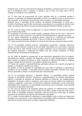 Parágrafo único. O Serviço Nacional de Fiscalização da Medicina e Farmácia deverá rever, sempre
que as circunstâncias assim o exigirem, as relações a que se refere este artigo, para o fim de
exclusão ou inclusão de novas substâncias.

Art. 37. Para efeito de caracterização dos crimes definidos nesta lei, a autoridade atenderá à
natureza e à quantidade da substância apreendida, ao local e às condições em que se desenvolveu a
ação criminosa, às circunstâncias da prisão bem como à conduta e aos antecedentes do agente.
Parágrafo único. A autoridade deverá justificar, em despacho fundamentado, as razões que a
levaram à classificação legal do fato, mencionando, concretamente, as circunstâncias referidas neste
artigo, sem prejuízo de posterior alteração da classificação pelo Ministério Público ou pelo juiz.

Art. 38. A pena de multa consiste no pagamento, ao Tesouro Nacional, de uma soma em dinheiro
que é fixada em dias-multa.
§1º O montante do dia-multa será fixado segundo o prudente arbítrio do Juiz, entre o mínimo de
Cr$ 25,00 (vinte e cinco cruzeiros) e o máximo de Cr$ 250,00 (duzentos e cinqüenta cruzeiros).
§2º Aos valores estabelecidos no parágrafo anterior, aplicar-se-á o coeficiente de atualização
monetária referido no parágrafo único do art. 2º da Lei nº 6.205, de 29 de abril de 1975.
§3º A pena pecuniária terá como referência os valores do dia-multa que vigorarem à época do fato.

Art. 39. As autoridades sanitárias policiais e alfandegárias organizarão e manterão estatísticas,
registros e demais informes, inerentes às suas atividades relacionadas com a prevenção e repressão
de que trata esta lei, deles fazendo remessa ao órgão competente com as observações e sugestões
que julgarem pertinentes à elaboração do relatório que será enviado anualmente ao Órgão
Internacional da Fiscalização de Entorpecentes.

Art. 40. Todas as substâncias entorpecentes ou que determinem dependência física ou psíquica,
apreendidas por infração a qualquer dos dispositivos desta lei, serão obrigatoriamente remetidas,
após o trânsito em julgado da sentença, ao órgão competente do Ministério da Saúde ou congênere
estadual, cabendo-lhes providenciar o seu registro e decidir do seu destino.
§1º Ficarão sob a guarda e responsabilidade das autoridades policiais, até o transito em julgado da
sentença, as substâncias referidas neste artigo.
§2º Quando se tratar de plantação ou quantidade que torne difícil o transporte ou apreensão da
substância na sua totalidade, a autoridade policial recolherá quantidade suficiente para exame
pericial, destruindo o restante, de tudo lavrando auto circunstanciado.

Art. 41. As autoridades judiciárias, o Ministério Público e as autoridades policiais poderão
requisitar às autoridades sanitárias competentes, independentemente de qualquer procedimento
judicial, a realização de inspeções nas empresas indústriais ou comerciais, nos estabelecimentos
hospitalares, de pesquisa, ensino e congêneres, assim como nos serviços médicos que produzirem,
venderem, comprarem, consumirem ou fornecerem substâncias entorpecentes ou que determinem
dependência física ou psíquica, ou especialidades farmacêuticas que as contenham, sendo facultada
a assistência da autoridade requisitante.
§1º Nos casos de falência ou de liquidação judicial das empresas ou estabelecimentos referidos
neste artigo, ou de qualquer outro em que existam tais produtos, cumpre ao juízo por onde correr o
feito oficiar às autoridades sanitárias competentes, para que promovam, desde logo, as medidas
necessárias ao recebimento, em depósito, das substâncias arrecadadas.
§2º As vendas em hasta pública de substâncias ou especialidades a que se refere este artigo serão
realizadas com a presença de 1 (um) representante da autoridade sanitária competente, só podendo
participar da licitação pessoa física ou jurídica regularmente habilitada.
 
