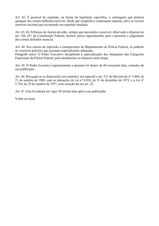 Art. 42. É passível de expulsão, na forma da legislação específica, o estrangeiro que praticar
qualquer dos crimes definidos nesta lei, desde que cumprida a condenação imposta, salvo se ocorrer
interesse nacional que recomende sua expulsão imediata.

Art. 43. Os Tribunais de Justiça deverão, sempre que necessário e possível, observado o disposto no
art. 144, §5º, da Constituição Federal, instituir juízos especializados para o processo e julgamento
dos crimes definidos nesta lei.

Art. 44. Nos setores de repressão a entorpecentes do Departamento de Policia Federal, só poderão
ter exercício policiais que possuam especialização adequada.
Parágrafo único. O Poder Executivo disciplinará a especialização dos integrantes das Categorias
Funcionais da Polícia Federal, para atendimento ao disposto neste artigo.

Art. 45. O Poder Executivo regulamentará a presente lei dentro de 60 (sessenta) dias, contados da
sua publicação.

Art. 46. Revogam-se as disposições em contrário, em especial o art. 311 do Decreto-lei nº 1.004, de
21 de outubro de 1969, com as alterações da Lei nº 6.016, de 31 de dezembro de 1973, e a Lei nº
5.726, de 29 de outubro de 1971, com exceção do seu art. 22.

Art. 47. Esta lei entrará em vigor 30 (trinta) dias após a sua publicação.

Voltar ao menu
 