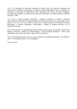 "Art. 3º As atividades de prevenção, repressão ao tráfico ilícito, uso indevido e produção não
autorizada de substâncias entorpecentes e drogas que causem dependência física ou psíquica, e a
atividade de recuperação de dependentes serão integradas num Sistema Nacional Antidrogas,
constituído pelo conjunto de órgãos que exercem essas atribuições nos âmbitos federal, estadual e
municipal. "(NR)

Art 5º Fica o Poder Executivo autorizado a remanejar, transferir ou utilizar as dotações
orçamentárias do Ministério da Justiça alocadas nas rubricas relacionadas com as atividades de que
trata o § 1º do art. 6º da Lei nº 9.649, de 1998, com a redação dada por esta Medida Provisória,
observados os mesmos subprojetos, subatividades e grupos de despesa previstos na Lei
Orçamentária Anual.

Art 6º Ficam criados, na Administração Pública Federal, quinze cargos em comissão, sendo um de
Natureza Especial, e quatorze do Grupo-Direção e Assessoramento Superiores - DAS, assim
distribuídos: dois DAS 6; seis DAS 4; quatro DAS 2; dois DAS 1.

Art 7º Esta Medida Provisória entra em vigor na data de sua publicação. Brasília, 19 de Junho de
1998; 177º da Independência e 110º da República.

Voltar ao menu
 