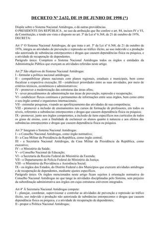 DECRETO Nº 2.632, DE 19 DE JUNHO DE 1998 (*)

Dispõe sobre o Sistema Nacional Antidrogas, e dá outras providências.
O PRESIDENTE DA REPÚBLICA , no uso da atribuição que lhe confere o art. 84, incisos IV e VI,
da Constituição, e tendo em vista o disposto no art. 3º da Lei nº 6.368, de 21 de outubro de 1976,
DECRETA:

Art 1º O Sistema Nacional Antidrogas, de que trata o art. 3º da Lei nº 6.368, de 21 de outubro de
1976, integra as atividades de prevenção e repressão ao tráfico ilícito, ao uso indevido e a produção
não autorizada de substâncias entorpecentes e drogas que causem dependências física ou psíquica, e
a atividade de recuperação de dependentes.
Parágrafo único. Compõem o Sistema Nacional Antidrogas todos os órgãos e entidades da
Administração Pública que exerçam as atividades referidas neste artigo.

Art 2º São objetivos do Sistema Nacional Antidrogas:
I - formular a política nacional antidrogas;
II - compatibilizar planos nacionais com planos regionais, estaduais e municipais, bem como
fiscalizar a respectiva execução; III - estabelecer prioridades entre as suas atividades, por meio de
critérios técnicos, econômicos e administrativos;
IV - promover a modernização das estruturas das áreas afins;
V - rever procedimentos de administração nas áreas de prevenção, repressão e recuperação;
VI - estabelecer fluxos contínuos e permanentes de informações entre seus órgãos, bem como entre
o seu órgão central e organismos internacionais;
VII - estimular pesquisas, visando ao aperfeiçoamento das atividades de sua competência;
VIII - promover a inclusão de ensinamentos nos cursos de formação de professores, em todos os
níveis, referentes a substâncias entorpecentes e drogas que causem dependência física ou psíquica;
IX - promover, junto aos órgãos competentes, a inclusão de itens específicos nos currículos de todos
os graus de ensino, com a finalidade de esclarecer os alunos quanto à natureza e aos efeitos das
substâncias entorpecentes e drogas que causem dependência física ou psíquica.

Art 3º Integram o Sistema Nacional Antidrogas:
I - o Conselho Nacional Antidrogas, como órgão normativo;
II - a Casa Militar da Presidência da República, como órgão central;
III - a Secretaria Nacional Antidrogas, da Casa Militar da Presidência da República, como
executivo;
IV - o Ministério da Saúde;
V - o Conselho Nacional de Educação;
VI - a Secretaria da Receita Federal do Ministério da Fazenda;
VII - o Departamento de Polícia Federal do Ministério da Justiça;
VIII - o Ministério da Previdência e Assistência Social;
IX - os órgãos dos Estados, do Distrito Federal e dos Municípios que exercem atividades antidrogas
e de recuperação de dependentes, mediante ajustes específicos.
Parágrafo único. Os órgãos mencionados neste artigo ficam sujeitos à orientação normativa do
Conselho Nacional Antidrogas no que tange às atividades disciplinadas pelo Sistema, sem prejuízo
da subordinação administrativa aos órgãos em cujas estruturas estiverem integrados.

Art 4º À Secretaria Nacional Antidrogas compete:
I - planejar, coordenar, supervisionar e controlar as atividades de prevenção e repressão ao tráfico
ilícito, uso indevido e produção não autorizada de substâncias entorpecentes e drogas que causem
dependência física ou psíquica, e a atividade de recuperação de dependentes;
II - propor a Política Nacional Antidrogas;
 
