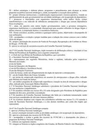 III - definir estratégias e elaborar planos, programas e procedimentos para alcançar as metas
propostas na política nacional antidrogas e, ainda, acompanhar a execução dessa política;
IV - propor reformas institucionais, a modernização organizacional e técnica-operativa, visando ao
aperfeiçoamento da ação governamental nas atividades antidrogas e de recuperação de dependentes;
V - promover o intercâmbio com organismos internacionais sobre tráfico ilícito, crimes
transfronteiriços e uso indevido de substâncias entorpecentes e drogas que causem dependência
física ou psíquica;
VI - atuar, em parceria com outros órgãos governamentais, junto a governos estrangeiros,
organismos multilaterais e a comunidade internacional para assuntos referentes às drogas ilegais e
delitos conexos, à cooperação técnica e à assistência financeira;
VII - firmar convênios, acordos, contratos e quaisquer outros ajustes, objetivando o desempenho de
suas atribuições;
VIII - acompanhar a evolução e propor medidas para a redução dos crimes conexos com o tráfico
ilícito de drogas;
IX - propor a destinação dos recursos do Fundo de Prevenção, Recuperação e de Combate ao Abuso
de Drogas - FUNCAB;
X - prover os serviços de secretaria-executiva do Conselho Nacional Antidrogas.

Art 5º O Conselho Nacional Antidrogas, órgão normativo de deliberação coletiva, vinculado à Casa
Militar da Presidência da República, terá a seguinte composição:
I - o Chefe da Casa Militar da Presidência da República, que o presidirá;
II - o Secretário Nacional Antidrogas;
III - representantes dos seguintes Ministérios, titular e suplente, indicados pelos respectivos
Ministros de Estado;
a) um da Saúde;
b) um da Educação e do Desporto;
c) um da Previdência e Assistência Social;
d) um das Relações Exteriores;
e) dois da Justiça, sendo um obrigatoriamente do órgão de repressão a entorpecentes;
IV - um do Estado-Maior das Forças Armadas;
V - um jurista de comprovada experiência em assuntos de entorpecentes e drogas afins, indicado
pelo Ministro de Estado da Justiça;
VI - um médico psiquiatra de comprovada experiência e atuação na área de entorpecentes e drogas
afins, indicado pela Associação Médica Brasileira.
§ 1º O Secretário Nacional Antidrogas substituirá o presidente do Conselho Nacional Antidrogas
em suas ausências e impedimentos.
§ 2º Os membros referidos nos incisos III a VI serão designados pelo Presidente da República para
mandato de dois anos, permitida a recondução.
§ 3º Os membros do Conselho Nacional Antidrogas não farão jus a nenhuma remuneração, sendo
seus serviços considerados de relevante interesse público.
§ 4º As eventuais despesas com viagens dos conselheiros referidos nos incisos V e VI correrão à
conta da Secretaria Nacional Antidrogas, e a dos demais membros, por conta dos órgãos que
representam.

Art 6º Ao Conselho Nacional Antidrogas compete:
I - aprovar a Política Nacional Antidrogas;
II - exercer orientação normativa sobre as atividades antidrogas e de recuperação de dependentes;
III - aprovar a destinação dos recursos do FUNCAB;
IV - acompanhar e avaliar a gestão dos recursos do FUNCAB e o desempenho dos planos e
programas da Política Nacional Antidrogas;
V - elaborar seu regimento interno;
VI - integrar ao Sistema os órgãos congêneres dos Estados, do Distrito Federal e dos Municípios.
 