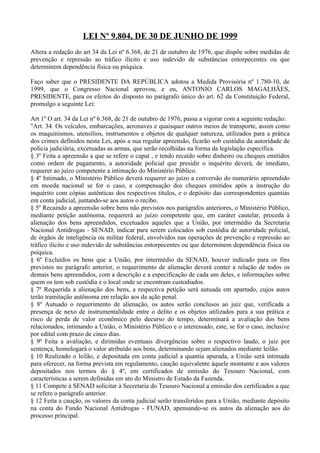 LEI Nº 9.804, DE 30 DE JUNHO DE 1999
Altera a redação do art 34 da Lei nº 6.368, de 21 de outubro de 1976, que dispõe sobre medidas de
prevenção e repressão ao tráfico ilícito e uso indevido de substâncias entorpecentes ou que
determinem dependência física ou psíquica.

Faço saber que o PRESIDENTE DA REPÚBLICA adotou a Medida Provisória nº 1.780-10, de
1999, que o Congresso Nacional aprovou, e eu, ANTONIO CARLOS MAGALHÃES,
PRESIDENTE, para os efeitos do disposto no parágrafo único do art. 62 da Constituição Federal,
promulgo a seguinte Lei:

Art 1º O art. 34 da Lei nº 6.368, de 21 de outubro de 1976, passa a vigorar com a seguinte redação:
"Art. 34. Os veículos, embarcações, aeronaves e quaisquer outros meios de transporte, assim como
os maquinismos, utensílios, instrumentos e objetos de qualquer natureza, utilizados para a prática
dos crimes definidos nesta Lei, após a sua regular apreensão, ficarão sob custódia da autoridade de
polícia judiciária, excetuadas as armas, que serão recolhidas na forma da legislação específica.
§ 3º Feita a apreensão a que se refere o caput , e tendo recaído sobre dinheiro ou cheques emitidos
como ordem de pagamento, a autoridade policial que presidir o inquérito deverá, de imediato,
requerer ao juízo competente a intimação do Ministério Público.
§ 4º Intimado, o Ministério Público deverá requerer ao juízo a conversão do numerário apreendido
em moeda nacional se for o caso, a compensação dos cheques emitidos após a instrução do
inquérito com cópias autênticas dos respectivos títulos, e o depósito das correspondentes quantias
em conta judicial, juntando-se aos autos o recibo.
§ 5º Recaindo a apreensão sobre bens não previstos nos parágrafos anteriores, o Ministério Público,
mediante petição autônoma, requererá ao juízo competente que, em caráter cautelar, proceda à
alienação dos bens apreendidos, excetuados aqueles que a União, por intermédio da Secretaria
Nacional Antidrogas - SENAD, indicar para serem colocados sob custódia de autoridade policial,
de órgãos de inteligência ou militar federal, envolvidos nas operações de prevenção e repressão ao
tráfico ilícito e uso indevido de substâncias entorpecentes ou que determinem dependência física ou
psíquica.
§ 6º Excluídos os bens que a União, por intermédio da SENAD, houver indicado para os fins
previstos no parágrafo anterior, o requerimento de alienação deverá conter a relação de todos os
demais bens apreendidos, com a descrição e a especificação de cada um deles, e informações sobre
quem os tem sob custódia e o local onde se encontram custodiados.
§ 7º Requerida a alienação dos bens, a respectiva petição será autuada em apartado, cujos autos
terão tramitação autônoma em relação aos da ação penal.
§ 8º Autuado o requerimento de alienação, os autos serão conclusos ao juiz que, verificada a
presença de nexo de instrumentalidade entre o delito e os objetos utilizados para a sua prática e
risco de perda de valor econômico pelo decurso do tempo, determinará a avaliação dos bens
relacionados, intimando a União, o Ministério Público e o interessado, este, se for o caso, inclusive
por edital com prazo de cinco dias.
§ 9º Feita a avaliação, e dirimidas eventuais divergências sobre o respectivo laudo, o juiz por
sentença, homologará o valor atribuído aos bens, determinando sejam alienados mediante leilão.
§ 10 Realizado o leilão, e depositada em conta judicial a quantia apurada, a União será intimada
para oferecer, na forma prevista em regulamento, caução equivalente àquele montante e aos valores
depositados nos termos do § 4º, em certificados de emissão do Tesouro Nacional, com
características a serem definidas em ato do Ministro de Estado da Fazenda.
§ 11 Compete à SENAD solicitar à Secretaria do Tesouro Nacional a emissão dos certificados a que
se refere o parágrafo anterior.
§ 12 Feita a caução, os valores da conta judicial serão transferidos para a União, mediante depósito
na conta do Fundo Nacional Antidrogas - FUNAD, apensando-se os autos da alienação aos do
processo principal.
 