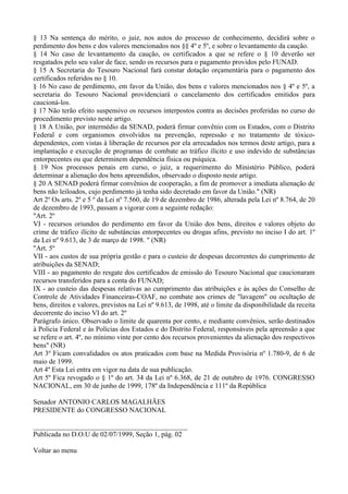 § 13 Na sentença do mérito, o juiz, nos autos do processo de conhecimento, decidirá sobre o
perdimento dos bens e dos valores mencionados nos §§ 4º e 5º, e sobre o levantamento da caução.
§ 14 No caso de levantamento da caução, os certificados a que se refere o § 10 deverão ser
resgatados pelo seu valor de face, sendo os recursos para o pagamento providos pelo FUNAD.
§ 15 A Secretaria do Tesouro Nacional fará constar dotação orçamentária para o pagamento dos
certificados referidos no § 10.
§ 16 No caso de perdimento, em favor da União, dos bens e valores mencionados nos § 4º e 5º, a
secretaria do Tesouro Nacional providenciará o cancelamento dos certificados emitidos para
caucioná-los.
§ 17 Não terão efeito suspensivo os recursos interpostos contra as decisões proferidas no curso do
procedimento previsto neste artigo.
§ 18 A União, por intermédio da SENAD, poderá firmar convênio com os Estados, com o Distrito
Federal e com organismos envolvidos na prevenção, repressão e no tratamento de tóxico-
dependentes, com vistas à liberação de recursos por ela arrecadados nos termos deste artigo, para a
implantação e execução de programas de combate ao tráfico ilícito e uso indevido de substâncias
entorpecentes ou que determinem dependência física ou psíquica.
§ 19 Nos processos penais em curso, o juiz, a requerimento do Ministério Público, poderá
determinar a alienação dos bens apreendidos, observado o disposto neste artigo.
§ 20 A SENAD poderá firmar convênios de cooperação, a fim de promover a imediata alienação de
bens não leiloados, cujo perdimento já tenha sido decretado em favor da União." (NR)
Art 2º Os arts. 2º e 5 º da Lei nº 7.560, de 19 de dezembro de 1986, alterada pela Lei nº 8.764, de 20
de dezembro de 1993, passam a vigorar com a seguinte redação:
"Art. 2º
VI - recursos oriundos do perdimento em favor da União dos bens, direitos e valores objeto do
crime de tráfico ilícito de substâncias entorpecentes ou drogas afins, previsto no inciso I do art. 1º
da Lei nº 9.613, de 3 de março de 1998. " (NR)
"Art. 5º
VII - aos custos de sua própria gestão e para o custeio de despesas decorrentes do cumprimento de
atribuições da SENAD;
VIII - ao pagamento do resgate dos certificados de emissão do Tesouro Nacional que caucionaram
recursos transferidos para a conta do FUNAD;
IX - ao custeio das despesas relativas ao cumprimento das atribuições e às ações do Conselho de
Controle de Atividades Financeiras-COAF, no combate aos crimes de "lavagem" ou ocultação de
bens, direitos e valores, previstos na Lei nº 9.613, de 1998, até o limite da disponibilidade da receita
decorrente do inciso VI do art. 2º
Parágrafo único. Observado o limite de quarenta por cento, e mediante convênios, serão destinados
à Policia Federal e às Polícias dos Estados e do Distrito Federal, responsáveis pela apreensão a que
se refere o art. 4º, no mínimo vinte por cento dos recursos provenientes da alienação dos respectivos
bens" (NR)
Art 3º Ficam convalidados os atos praticados com base na Medida Provisória nº 1.780-9, de 6 de
maio de 1999.
Art 4º Esta Lei entra em vigor na data de sua publicação.
Art 5º Fica revogado o § 1º do art. 34 da Lei nº 6.368, de 21 de outubro de 1976. CONGRESSO
NACIONAL, em 30 de junho de 1999, 178º da Independência e 111º da República

Senador ANTONIO CARLOS MAGALHÃES
PRESIDENTE do CONGRESSO NACIONAL

____________________________________________
Publicada no D.O.U de 02/07/1999, Seção 1, pág. 02

Voltar ao menu
 