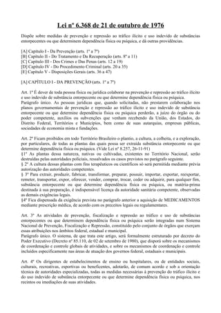 Lei nº 6.368 de 21 de outubro de 1976
Dispõe sobre medidas de prevenção e repressão ao tráfico ilícito e uso indevido de substâncias
entorpecentes ou que determinem dependência física ou psíquica, e dá outras providências.

[A] Capítulo I - Da Prevenção (arts. 1º a 7º)
[B] Capítulo II - Do Tratamento e Da Recuperação (arts. 8º a 11)
[C] Capítulo III - Dos Crimes e Das Penas (arts. 12 a 19)
[D] Capítulo IV - Do Procedimento Criminal (arts. 20 a 35)
[E] Capítulo V - Disposições Gerais (arts. 36 a 47)

[A] CAPÍTULO I - DA PREVENÇÃO (arts. 1º a 7º)

Art. 1º É dever de toda pessoa física ou jurídica colaborar na prevenção e repressão ao tráfico ilícito
e uso indevido de substância entorpecente ou que determine dependência física ou psíquica.
Parágrafo único. As pessoas jurídicas que, quando solicitadas, não prestarem colaboração nos
planos governamentais de prevenção e repressão ao tráfico ilícito e uso indevido de substância
entorpecente ou que determine dependência física ou psíquica perderão, a juízo do órgão ou do
poder competente, auxílios ou subvenções que venham recebendo da União, dos Estados, do
Distrito Federal, Territórios e Municípios, bem como de suas autarquias, empresas públicas,
sociedades de economia mista e fundações.

Art. 2º Ficam proibidos em todo Território Brasileiro o plantio, a cultura, a colheita, e a exploração,
por particulares, de todas as plantas das quais possa ser extraída substância entorpecente ou que
determine dependência física ou psíquica. (Vide Lei nº 8.257, 26-11-91)
§1º As plantas dessa natureza, nativas ou cultivadas, existentes no Território Nacional, serão
destruídas pelas autoridades policiais, ressalvados os casos previstos no parágrafo seguinte.
§ 2º A cultura dessas plantas com fins terapêuticos ou científicos só será permitida mediante prévia
autorização das autoridades competentes.
§ 3º Para extrair, produzir, fabricar, transformar, preparar, possuir, importar, exportar, reexportar,
remeter, transportar, expor, oferecer, vender, comprar, trocar, ceder ou adquirir, para qualquer fim,
substância entorpecente ou que determine dependência física ou psíquica, ou matéria-prima
destinada à sua preparação, é indispensável licença da autoridade sanitária competente, observadas
as demais exigências legais.
§4º Fica dispensada da exigência prevista no parágrafo anterior a aquisição de MEDICAMENTOS
mediante prescrição médica, de acordo com os preceitos legais ou regulamentares.

Art. 3º As atividades de prevenção, fiscalização e repressão ao tráfico e uso de substâncias
entorpecentes ou que determinem dependência física ou psíquica serão integradas num Sistema
Nacional de Prevenção, Fiscalização e Repressão, constituído pelo conjunto de órgãos que exerçam
essas atribuições nos âmbitos federal, estadual e municipal.
Parágrafo único. O sistema, de que trata este artigo, será formalmente estruturado por decreto do
Poder Executivo (Decreto nº 85.110, de 02 de setembro de 1980), que disporá sobre os mecanismos
de coordenação e controle globais de atividades, e sobre os mecanismos de coordenação e controle
incluídos especificamente nas áreas de atuação dos governos federal, estaduais e municipais.

Art. 4º Os dirigentes de estabelecimentos de ensino ou hospitalares, ou de entidades sociais,
culturais, recreativas, esportivas ou beneficentes, adotarão, de comum acordo e sob a orientação
técnica de autoridades especializadas, todas as medidas necessárias à prevenção do tráfico ilícito e
do uso indevido de substância entorpecente ou que determine dependência física ou psíquica, nos
recintos ou imediações de suas atividades.
 