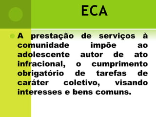 ECA
   A prestação de serviços à
    comunidade        impõe     ao
    adolescente autor de ato
    infracional, o cumprimento
    obrigatório de tarefas de
    caráter    coletivo,   visando
    interesses e bens comuns.
 