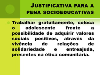J USTIFICATIVA PARA A
          PENA SOCIOEDUCATIVAS

   Trabalhar gratuitamente, coloca
    o     adolescente      frente    a
    possibilidade de adquirir valores
    sociais positivos, através da
    vivência    de     relações     de
    solidariedade    e     entreajuda,
    presentes na ética comunitária.
 
