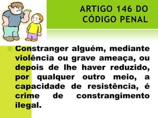 ARTIGO 146 DO
                 CÓDIGO PENAL


   Constranger alguém, mediante
    violência ou grave ameaça, ou
    depois de lhe haver reduzido,
    por qualquer outro meio, a
    capacidade de resistência, é
    crime    de   constrangimento
    ilegal.
 