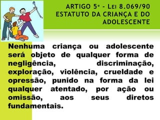 ARTIGO 5 º - L EI 8.069/90
           ESTATUTO DA CRIANÇA E DO
                         ADOLESCENTE


Nenhuma criança ou adolescente
será objeto de qualquer forma de
negligência,          discriminação,
exploração, violência, crueldade e
opressão, punido na forma da lei
qualquer atentado, por ação ou
omissão,     aos    seus     diretos
fundamentais.
 