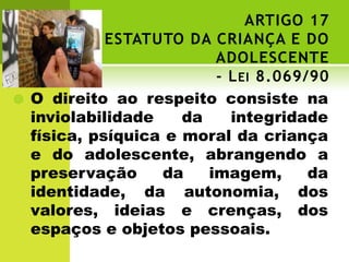ARTIGO 17
              ESTATUTO DA CRIANÇA E DO
                           ADOLESCENTE
                           - L EI 8.069/90
   O direito ao respeito consiste na
    inviolabilidade    da    integridade
    física, psíquica e moral da criança
    e do adolescente, abrangendo a
    preservação     da    imagem,       da
    identidade, da autonomia, dos
    valores, ideias e crenças, dos
    espaços e objetos pessoais.
 