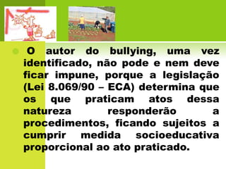    O autor do bullying, uma vez
    identificado, não pode e nem deve
    ficar impune, porque a legislação
    (Lei 8.069/90 – ECA) determina que
    os que praticam atos dessa
    natureza        responderão      a
    procedimentos, ficando sujeitos a
    cumprir medida socioeducativa
    proporcional ao ato praticado.
 