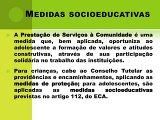 M EDIDAS SOCIOEDUCATIVAS

   A Prestação de Serviços à Comunidade é uma
    medida que, bem aplicada, oportuniza ao
    adolescente a formação de valores e atitudes
    construtivas, através de sua participação
    solidária no trabalho das instituições.
   Para crianças, cabe ao Conselho Tutelar as
    providências e encaminhamentos, aplicando as
    medidas de proteção; para adolescentes, são
    aplicadas    as     medidas    socioeducativas
    previstas no artigo 112, do ECA.
 