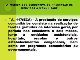 A M EDIDA S OCIOEDUCATIVA DE P RESTAÇÃO   DE
          S ERVIÇOS À C OMUNIDADE



   " A. 117(ECA) - A prestação de serviços
    comunitários consiste na realização de
    tarefas gratuitas de interesse geral, por
    período não excedente a seis meses,
    junto    a   entidades     assistenciais,
    hospitais,     escolas      e     outros
    estabelecimentos     congéneres,     bem
    como em programas comunitários ou
    governamentais.
 