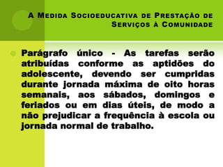 A M EDIDA S OCIOEDUCATIVA DE P RESTAÇÃO DE
                        S ERVIÇOS À C OMUNIDADE


   Parágrafo único - As tarefas serão
    atribuídas conforme as aptidões do
    adolescente, devendo ser cumpridas
    durante jornada máxima de oito horas
    semanais, aos sábados, domingos e
    feriados ou em dias úteis, de modo a
    não prejudicar a frequência à escola ou
    jornada normal de trabalho.
 