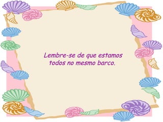 Lembre-se de que estamos
todos no mesmo barco.

 