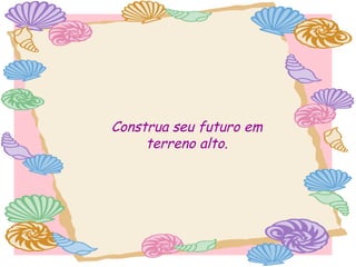Construa seu futuro em
terreno alto.

 
