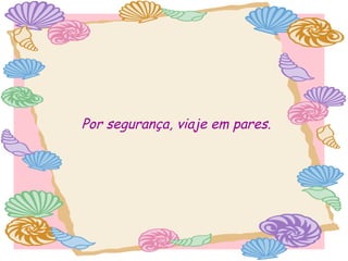 Por segurança, viaje em pares.

 