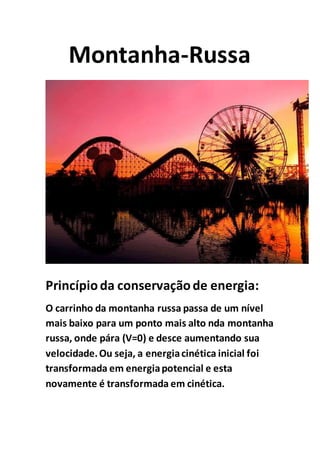 Montanha-Russa
Princípioda conservaçãode energia:
O carrinho da montanha russa passa de um nível
mais baixo para um ponto mais alto nda montanha
russa, onde pára (V=0) e desce aumentando sua
velocidade.Ou seja, a energiacinética inicial foi
transformada em energiapotencial e esta
novamente é transformada em cinética.
 