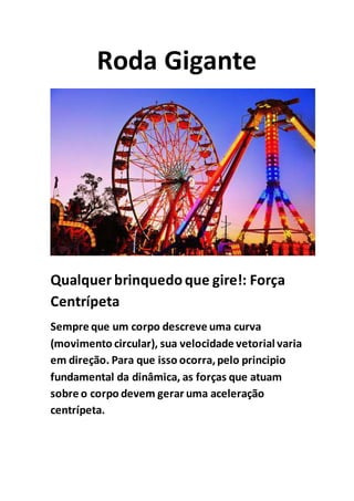 Roda Gigante
Qualquer brinquedoque gire!: Força
Centrípeta
Sempre que um corpo descreve uma curva
(movimento circular), sua velocidade vetorial varia
em direção. Para que isso ocorra,pelo principio
fundamental da dinâmica, as forças que atuam
sobre o corpo devem gerar uma aceleração
centrípeta.
 