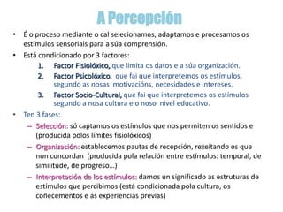 A Percepción
• É o proceso mediante o cal selecionamos, adaptamos e procesamos os
estímulos sensoriais para a súa comprensión.
• Está condicionado por 3 factores:
1. Factor Fisiolóxico, que limita os datos e a súa organización.
2. Factor Psicolóxico, que fai que interpretemos os estímulos,
segundo as nosas motivacións, necesidades e intereses.
3. Factor Socio-Cultural, que fai que interpretemos os estímulos
segundo a nosa cultura e o noso nivel educativo.
• Ten 3 fases:
– Selección: só captamos os estímulos que nos permiten os sentidos e
(producida polos límites fisiolóxicos)
– Organización: establecemos pautas de recepción, rexeitando os que
non concordan (producida pola relación entre estímulos: temporal, de
similitude, de progreso…)
– Interpretación de los estímulos: damos un significado as estruturas de
estímulos que percibimos (está condicionada pola cultura, os
coñecementos e as experiencias previas)
 