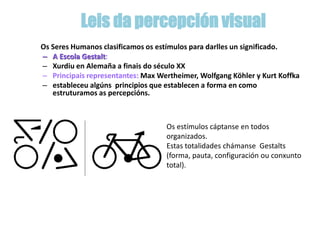 Os Seres Humanos clasificamos os estímulos para darlles un significado.
– A Escola Gestalt:
– Xurdiu en Alemaña a finais do século XX
– Principais representantes: Max Wertheimer, Wolfgang Köhler y Kurt Koffka
– estableceu algúns principios que establecen a forma en como
estruturamos as percepcións.
Os estímulos cáptanse en todos
organizados.
Estas totalidades chámanse Gestalts
(forma, pauta, configuración ou conxunto
total).
Leis da percepción visual
 