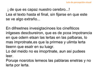 ¡ de que es capaz nuestro cerebro...!
Lea el texto hasta el final, sin fijarse en que este
se ve algo extraño...
En difreetnes invesigtacinoes los cinefiticos
inlgeses descbureiron, que es de pcoa impotrancia
en que odern etsan las lertas en las palbaras, lo
mas improtnate,es que la prirmea y ulimta lerta
tieenn que esatr en su luagr.
Lo del meido no es imoprtnate, aun asi pudees
leer.
Poruqe nosrotos lemeos las pablaras enetras y no
lerta por lerta.
Leis da percepción visual
 