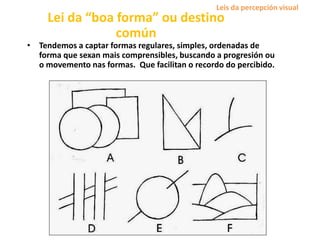 Lei da “boa forma” ou destino
común
• Tendemos a captar formas regulares, simples, ordenadas de
forma que sexan mais comprensibles, buscando a progresión ou
o movemento nas formas. Que facilitan o recordo do percibido.
Leis da percepción visual
 
