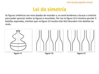 Lei da simetría
As figuras simétricas son mais doadas de recordar e, en xeral tendemos a buscar a simetría
para poder apreciar mellor as figuras e recordalas. Por iso na figura 12 é intuitivo percibir 3
botellas separadas, mentres que na figura 13 resulta máis fácil descubrir tres botellas ao
revés.
Leis da percepción visual
 