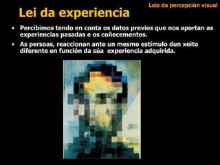 Lei da experiencia
• Percibimos tendo en conta os datos previos que nos aportan as
experiencias pasadas e os coñecementos.
• As persoas, reaccionan ante un mesmo estímulo dun xeito
diferente en función da súa experiencia adquirida.
Leis da percepción visual
 