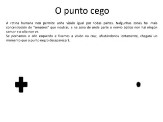 O punto cego
A retina humana non permite unha visión igual por todas partes. Nalgunhas zonas hai mais
concentración de “sensores” que noutras, e na zona de onde parte o nervio óptico non hai ningún
sensor e o ollo non ve.
Se pechamos o ollo esquerdo e fixamos a visión na cruz, afastándonos lentamente, chegará un
momento que o punto negro desaparecerá.
 