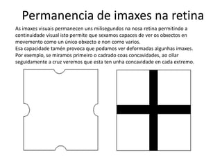 Permanencia de imaxes na retina
As imaxes visuais permanecen uns milisegundos na nosa retina permitindo a
continuidade visual isto permite que sexamos capaces de ver os obxectos en
movemento como un único obxecto e non como varios.
Esa capacidade tamén provoca que podamos ver deformadas algunhas imaxes.
Por exemplo, se miramos primeiro o cadrado coas concavidades, ao ollar
seguidamente a cruz veremos que esta ten unha concavidade en cada extremo.
 