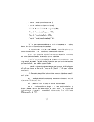 123
- Curso de Formação de Oficiais (CFO);
- Curso de Habilitação de Oficiais (CHO);
- Curso de Aperfeiçoamento de Sargentos (CAS);
- Curso de Formação de Sargentos (CFS);
- Curso de Formação de Cabos (CFC);
- Curso de Formação de Soldados (CFSd).
§ 1º - Os que não tenham habilitação, terão prazo máximo de 12 (doze)
meses para solicitar o requisito exigido pela Lei.
§ 2º - Os oficiais do Quadro de Saúde (QOSPM), farão jus às gratificações
de que tratam os itens 1, 2 e 3 deste artigo, nas seguintes condições:
- Curso de pós-graduação em nível de mestrado ou doutorado equivalente
ao Curso Superior de Polícia (CSP), para oficiais superiores;
- Curso de pós-graduação em nível de residência ou especialização, com
duração igual ou superior a 06 (seis) meses, equivalente ao Curso de Aperfeiçoamento
de Oficiais (CAO), para oficiais intermediários;
- Curso de Graduação da área de saúde, concluído em estabelecimento
oficial, equivalente ao Curso de Formação de Oficiais (CFO), para oficiais
subalternos.
§ 3º - Estendem-se ao militar inativo, no que couber, o disposto no “caput”,
deste artigo.
Art. 7º - O Poder Executivo, mediante Decreto, regulamentará esta Lei
no prazo de 90 (noventa) dias.
Art. 8º - Esta Lei entra em vigor na data de sua publicação.
Art. 9º - Ficam revogados os artigos 1º, 2º e seu parágrafo único, e o
artigo 3º, da Lei nº 4.889, de 03 de dezembro de 1986; o artigo 5º, da Lei 5.264, de
18 de abril de 1990; o artigo 6º e seu parágrafo único e o artigo 10, da Lei 5.830, de
15 de dezembro de 1993.
 