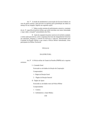 130
Art. 7º A missão de atendimento à convocação do Governo Federal, em
caso de guerra externa e para prevenir ou reprimir grave perturbação da ordem ou
ameaça de sua irrupção, importa nas seguintes ações:
I Todas as ações normais de policiamento ostensivo, constante
do art. 4º, especifica de policia militar, que serão exercidas com maior intensidade
e rigor, dada a situação* extraordinária dos Pais;
II Ação de ocupação de pontos sensíveis do território estadual,
e outras ações preventivas, como a segurança das áreas de retaguarda dos Exércitos
em operações, bloqueio e controle de ferrovias e rodovias, determinadas pelo
Comando da Região Militar a que estará a Policia Militar subordinada, como
participante da Defesa Territorial.
TÍTULO II
DA ESTRUTURA
Art, 8º A Policia militar do Estado da Paraíba (PMPB) terá a seguinte
estrutura:
I - Comando Geral
Exercendo as atividades de direção da Corporação.
Compreenderá:
1 - Órgão de Direção Geral
2 - Órgãos de Direção Setorial
II Órgãos de Apoio
Exercendo as atividades meio da Policia Militar
Compreenderão:
1 - Centros
2 - Ambulatórios e Junta Médica
 