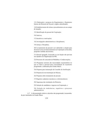 139
13) Elaboração e proposta do Regulamento e Regimento
Interno da Diretoria de Pessoal e órgãos subordinados;
14) Estabelecimento de rotinas e procedimentos em seu campo
de atuação;
15) Identificação do pessoal da Corporação;
16) Inativos;
17) Incentivos e motivações;
18) Investigações administrativas e disciplinares;
19) Justiça e Disciplina;
20) Levantamento de pessoal a ser submetido a seleção para
diversos Cursos em funcionamento na Corporação ou fora dela,
propondo medidas decorrentes;
21) Pessoal agregado, licenciado ou em função não prevista
nos Quadros de Organização da PM;
22) Processos de concessão de Medalhas e Condecorações;
23) Programas setoriais das necessidades orçamentárias no
que se refere a pessoal para consolidação do orçamento
programado e elaborado pelo Estado Maior;
24) Proposta para instauração de Conselho de Justificação;
25) Proposta de movimentação de Oficiais;
26) Proposta sobre treinamento de pessoal;
27) Registros cadastrais mecânicos e eletromecânicos;
28) Segurança das instalações da Diretoria;
29) Seleção de candidatos a ingresso na Corporação; e
30) Solução de sindicâncias, inquéritos e processos
administrativos.
§ 1º A documentação relativa a decisões não programada é encaminha-
da por intermédio do Estado Maior.
 