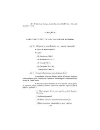 140
§ 2º O apoio de finanças, material e pessoal da Dir ria à feito pela
Ajudância Geral.
SUBSEÇÃO III
ESTRUTURA E COMPETÊNCIA DA DIRETORIA DE APOIO LOG
Art. 20 A Diretoria de Apoio Logístico terá a seguinte organização:
a) Diretor de Apoio Logístico
b) Seções:
- De Suprimento (DAL/1
- De Manutenção (DAL/2)
- De Saúde (DAL/3);
- De Patrimônio (DAL/4);
De Expediente (DAL/5).
Art. 21 Compete à Diretoria de Apoio Logístico (DAL):
I - Desdobrar diretrizes, planos e ordens decorrentes das políti-
cas setoriais de Apoio Logístico da Corporação, baixadas pelo Comandante Geral,
através do Estado Maior.
II- Baseada no desdobramento do inciso anterior, estudar, plane-
jar, organizar, dirigir, coordenar, controlar e fiscalizar atividades logísticas da Cor-
poração, referentes a:
1) Administração de recursos que forem distribuídos à
Diretoria;
2) Boletim de material;
3) Créditos destinados a suprimento e manutenção;
4) Dados estatísticos relacionados ao apoio logístico;
 