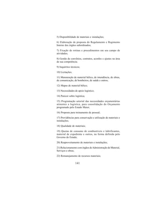 141
5) Disponibilidade de materiais e instalações;
6) Elaboração de proposta do Regulamento e Regimento
Interno dos órgãos subordinados;
7) Fixação de rotinas e procedimentos em seu campo de
atividades;
8) Gestão de convênios, contratos, acordos e ajustes na área
de sua competência;
9) Inquéritos técnicos;
10) Licitações;
11) Manutenção de material bélico, de intendência, de obras,
de comunicação, de bombeiros, de saúde e outros;
12) Mapas de material bélico;
13) Necessidades de apoio logístico;
14) Parecer sobre logística;
15) Programação setorial das necessidades orçamentárias
atinentes a logística, para consolidação do Orçamento
programado pelo Estado Maior;
16) Proposta para treinamento de pessoal;
17) Providências para conservação e utilização de materiais e
instalações;
18) Qualidade de materiais;
19) Quotas de consumo de combustíveis e lubrificantes,
material de expediente e outros, na forma definida pelo
Governo do Estado;
20) Reaproveitamento de materiais e instalações;
21) Relacionamento com órgãos deAdministração de Material,
Serviços e obras;
22) Remanejamento de recursos materiais;
 