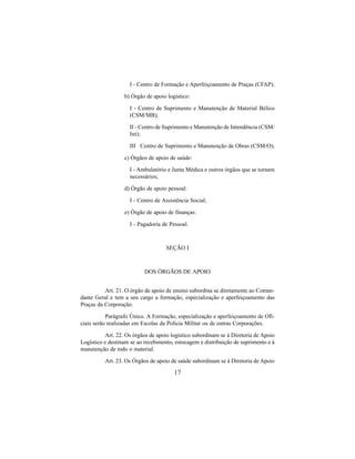 17
I - Centro de Formação e Aperfeiçoamento de Praças (CFAP);
b) Órgão de apoio logístico:
I - Centro de Suprimento e Manutenção de Material Bélico
(CSM/MB);
II - Centro de Suprimento e Manutenção de Intendência (CSM/
Int);
III Centro de Suprimento e Manutenção de Obras (CSM/O);
c) Órgãos de apoio de saúde:
I - Ambulatório e Junta Médica e outros órgãos que se tornem
necessários;
d) Órgão de apoio pessoal:
I - Centro de Assistência Social;
e) Órgão de apoio de finanças:
I - Pagadoria de Pessoal.
SEÇÃO I
DOS ÓRGÃOS DE APOIO
Art. 21. O órgão de apoio de ensino subordina se diretamente ao Coman-
dante Geral e tem a seu cargo a formação, especialização e aperfeiçoamento das
Praças da Corporação.
Parágrafo Único. A Formação, especialização e aperfeiçoamento de Ofi-
ciais serão realizadas em Escolas da Polícia Militar ou de outras Corporações.
Art. 22. Os órgãos de apoio logístico subordinam se à Diretoria de Apoio
Logístico e destinam se ao recebimento, estocagem e distribuição de suprimento e à
manutenção de todo o material.
Art. 23. Os Órgãos de apoio de saúde subordinam se à Diretoria de Apoio
 