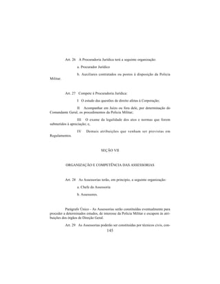 145
Art. 26 A Procuradoria Jurídica terá a seguinte organização:
a. Procurador Jurídico
b. Auxiliares contratados ou postos à disposição da Policia
Militar.
Art. 27 Compete à Procuradoria Jurídica:
I O estudo das questões de direito afetas à Corporação;
II Acompanhar em Juízo ou fora dele, por determinação do
Comandante Geral, os procedimentos da Policia Militar;
III O exame da legalidade dos atos e normas que forem
submetidos à apreciação; e,
IV Demais atribuições que venham ser previstas em
Regulamentos.
SEÇÃO VII
ORGANIZAÇÃO E COMPETÊNCIA DAS ASSESSORIAS
Art. 28 As Assessorias terão, em principio, a seguinte organização:
a. Chefe da Assessoria
b. Assessores.
Parágrafo Único - As Assessorias serão constituídas eventualmente para
proceder a determinados estudos, de interesse da Policia Militar e escapem às atri-
buições dos órgãos de Direção Geral.
Art. 29 As Assessorias poderão ser constituídas por técnicos civis, con-
 