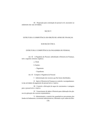 156
IX Proposição para contratação de pessoal civil, necessário ao
andamento das suas atividades;
SEÇÃO V
ESTRUTURA E COMPETÊNCIA DO ORGÃO DE APOIO DE FINANÇAS
SUB SEÇÃO ÚNICA
ESTRUTURA E COMPETÊNCIA DA PAGADORIA DE PESSOAL
Art. 42 A Pagadoria de Pessoal, subordinada à Diretoria de Finanças,
terá a seguinte estrutura orgânica:
a. Chefe
b. Seções:
- Pagamento
- Expediente.
Art. 43 Compete à Pagadoria de Pessoal:
I Administração dos recursos que lhe forem distribuídos;
II Apoio à Diretoria de Finanças no controle e acompanhamen-
to das atividades de pagamento de pessoal ativo e inativo;
III Controle e efetivação de saque de vencimentos e vantagens
para o pessoal ativo e inativo;
IV Fornecimento de dados à Diretoria para elaboração dos pla-
nos de aplicação dos recursos orçamentários;
V- Administração e controle dos quantitativos provenientes dos
fundos de fardamento e economias administrativas, liberando os por ordem da Dire-
 