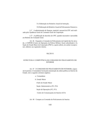 160
31) Elaboração do Relatório Anual de Instrução;
32) Elaboração do Relatório Anual de Policiamento Ostensivo;
§ 1º A administração de finanças, material e pessoal do CPC será reali-
zada pela Ajudância Geral do Comando Geral da Corporação.
§ 2º - A publicação de decisões do CPC, quando necessário é procedida
em Boletim do Comando Geral.
Art. 46 Enquanto o Comando do Policiamento da Capital não for ativa-
do, o COPOM (Centro de Operações da Policia Militar), ficará subordinado à 3a
Seção do Estado Maior da Corporação (PM/3), a quem caberá, em caráter excepcio-
nal, elaborar seu regimento interno.
SEÇÃO II
ESTRUTURA E COMPETÊNCIA DO COMANDO DE POLICIAMENTO DO
INTERIOR
Art. 47 O COMANDO DE POLICIAMENTO DO INTERIOR, respon-
sável perante o Comandante Geral pela manutenção da ordem publica no Interior do
Estado, terá a seguinte estrutura orgânica:
a. Comandante
b. Estado Maior
Chefe do Estado Maior
Seção Administrativa (P/J, P/4)
Seção de Operações (P/2, P/3)
Centro de Comunicações do Interior (CCI)
Art. 48 Compete ao Comando do Policiamento do Interior.
 