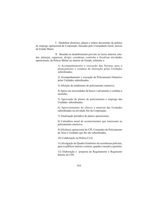 161
I Desdobrar diretrizes, planos e ordens decorrentes da política
de emprego operacional da Corporação, baixadas pelo Comandante Geral, através
do Estado Maior;
II Baseado no desdobramento previsto no inciso anterior, estu-
dar, planejar, organizar, dirigir, coordenar, controlar e fiscalizar atividades
operacionais, da Policia Militar no interior do Estado, referente a:
1) Acompanhamento e execução das Normas para o
planejamento e conduta da Instrução pelas Unidades
subordinadas;
2) Acompanhamento e execução do Policiamento Ostensivo
pelas Unidades subordinadas;
3) Aferição de rendimento do policiamento ostensivo;
4) Apoio nas necessidades de busca e salvamento e combate a
incêndio;
5) Aprovação de planos de policiamento e emprego das
Unidades subordinadas;
6) Aproveitamento do efetivo e material das Unidades
subordinadas na atividade fim da Corporação;
7) Atualização periódica de planos operacionais;
8) Calendário anual de acontecimentos que interessam ao
policiamento ostensivo;
9) Eficiência operacional do CPI, Comandos de Policiamento
de Área e Unidades que lhe são subordinadas;
10) Colaboração na Defesa Civil;
11) divulgação do Quadro Estatístico de ocorrências policiais,
para os públicos interno e externo, quando o assunto o permitir;
12) Elaboração e proposta de Regulamento e Regimento
Interno do CPI;
 