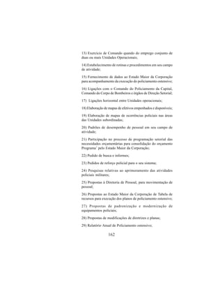 162
13) Exercício de Comando quando do emprego conjunto de
duas ou mais Unidades Operacionais;
14) Estabelecimento de rotinas e procedimentos em seu campo
de atividade;
15) Fornecimento de dados ao Estado Maior da Corporação
para acompanhamento da execução do policiamento ostensivo;
16) Ligações com o Comando do Policiamento da Capital,
Comando do Corpo de Bombeiros e órgãos de Direção Setorial;
17) Ligações horizontal entre Unidades operacionais;
18) Elaboração de mapas de efetivos empenhados e disponíveis;
19) Elaboração de mapas de ocorrências policiais nas áreas
das Unidades subordinadas;
20) Padrões de desempenho de pessoal em seu campo de
atividade;
21) Participação no processo de programação setorial das
necessidades orçamentárias para consolidação do orçamento
Programa’ pelo Estado Maior da Corporação;
22) Pedido de busca e informes;
23) Pedidos de reforço policial para o seu sistema;
24) Pesquisas relativas ao aprimoramento das atividades
policiais militares;
25) Propostas à Diretoria de Pessoal, para movimentação de
pessoal;
26) Propostas ao Estado Maior da Corporação de Tabela de
recursos para execução dos planos de policiamento ostensivo;
27) Propostas de padronização e modernização de
equipamentos policiais;
28) Propostas de modificações de diretrizes e planas;
29) Relatório Anual de Policiamento ostensivo;
 