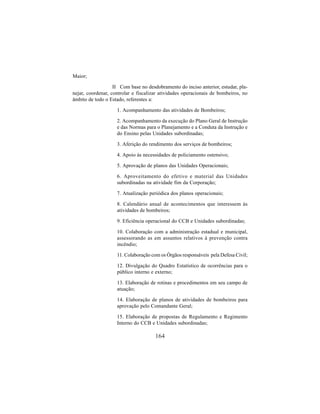 164
Maior;
II Com base no desdobramento do inciso anterior, estudar, pla-
nejar, coordenar, controlar e fiscalizar atividades operacionais de bombeiros, no
âmbito de todo o Estado, referentes a:
1. Acompanhamento das atividades de Bombeiros;
2. Acompanhamento da execução do Plano Geral de Instrução
e das Normas para o Planejamento e a Conduta da Instrução e
do Ensino pelas Unidades subordinadas;
3. Aferição do rendimento dos serviços de bombeiros;
4. Apoio às necessidades de policiamento ostensivo;
5. Aprovação de planos das Unidades Operacionais;
6. Aproveitamento do efetivo e material das Unidades
subordinadas na atividade fim da Corporação;
7. Atualização periódica dos planos operacionais;
8. Calendário anual de acontecimentos que interessem às
atividades de bombeiros;
9. Eficiência operacional do CCB e Unidades subordinadas;
10. Colaboração com a administração estadual e municipal,
assessorando as em assuntos relativos à prevenção contra
incêndio;
11. Colaboração com os Órgãos responsáveis pela Defesa Civil;
12. Divulgação do Quadro Estatístico de ocorrências para o
público interno e externo;
13. Elaboração de rotinas e procedimentos em seu campo de
atuação;
14. Elaboração de planos de atividades de bombeiros para
aprovação pelo Comandante Geral;
15. Elaboração de propostas de Regulamento e Regimento
Interno do CCB e Unidades subordinadas;
 