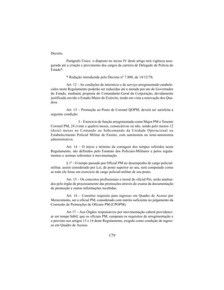 179
Decreto.
Parágrafo Único o disposto no inciso IV deste artigo terá vigência asse-
gurada até a criação e provimento dos cargos da carreira de Delegado de Polícia do
Estado*.
* Redação introduzida pelo Decreto nº 7.880, de 14/12/78;
Art. 12 – As condições de interstício e de serviço arregimentado estabele-
cidos neste Regulamento poderão ser reduzidas até a metade por ato do Governador
do Estado, mediante proposta do Comandante-Geral da Corporação, devidamente
justificada ouvido o Estado-Maior do Exército, tendo em vista a renovação dos Qua-
dros.
Art. 13 – Promoção ao Posto de Coronel QOPM, deverá ser satisfeita a
seguinte condição:
I – Exercício de função arregimentada como Major PM o Tenente
Coronel PM, 24 (vinte e quatro) meses, consecutivas ou não, sendo pelo menos 12
(doze) meses no Comando ou Subcomando da Unidade Operacional ou
Estabelecimento Policial Militar de Ensino, com autonomia ou semi-autonomia
administrativa.
Art. 14 – O início e término da contagem dos tempos referidos neste
Regulamento, são definidos pelo Estatuto dos Policiais-Militares e pelos regula-
mentos e normas referentes à movimentação.
§ 1º - O tempo passado por Oficial PM no desempenho de cargo policial-
militar, assim considerado por Lei, de posto superior ao seu, será computado como
se todo ele fosse em exercício de cargo policial-militar de seu posto.
Art. 15 – Os conceitos profissionais e moral do oficial Pm, serão analisa-
dos pelo órgão de processamento das promoções através do exame da documentação
de promoção e outras informações recebidas.
Art. 16 – Constitui requisito para ingresso em Quadro de Acesso por
Merecimento, ser o oficial PM, considerado com mérito suficiente no julgamento da
Comissão de Promoções de Oficiais PM (CPOPM).
Art 17 – Aos Órgãos responsáveis por movimentação caberá providenci-
ar em tempo hábil, que os oficiais PM, cumpram os requisitos de arregimentação e
o previsto nos artigos 13 e 14 deste Regulamento, exigido como condição de ingres-
so em Quadro de Acesso.
 