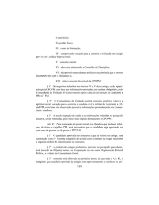 189
I interstício;
II aptidão física;
III curso de formação;
IV comprovada vocação para a carreira, verificada em estágio
prévio em Unidade Operacional;
V conceito moral;
VI não estar submetido a Conselho de Disciplina;
VII não possuir antecedentes políticos ou criminais que o tornem
incompatíveis com o oficialato; e,
VIII obter conceito favorável da CPOPM.
§ 1º Os requisitos referidos nos incisos IV e V deste artigo, serão apreci-
ados pela CPOPM com base nas informações prestadas, em caráter obrigatório, pelo
Comandante da Unidade, 05 (cinco) meses após a data da declaração de Aspirante a
Oficial’ PM.
§ 2º O Comandante da Unidade emitirá conceito sintético relativo a
aptidão moral, vocação para a carreira e conduta civil e militar do Aspirante a Ofi-
cial PM, com base em observação pessoal e informações prestadas pelo seu Coman-
dante imediato.
§ 3º A ata de inspeção de saúde e as informações referidas no parágrafo
anterior, serão remetidas, pelo meio mais rápido diretamente a CPOPM.
Art. 45 Para nomeação do posto inicial nos Quadros que incluam médi-
cos, dentistas e capelães PM, será necessário que o candidato seja aprovado em
concurso de provas ou de prova e TÍTULO.
§ 1º O candidato aprovado no concurso a que se refere este artigo, será
contratado como 1º Tenente estagiário de acordo com o número de vagas existentes
e segundo ordem de classificação no concurso.
§ 2º o período de estágio probatório, previsto no parágrafo precedente,
terá duração de 06(seis) meses, na Corporação ou em outra Organização Policial
Militar, a critério do Comandante Geral.
§ 3º somente será efetivado no primeiro posto, de que trata o Art. 43, o
estagiário que concluir o período de estágio com aproveitamento e satisfazer as exi-
 