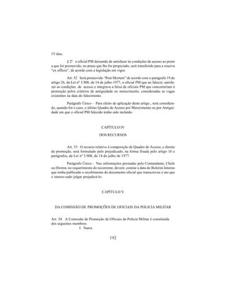 192
15 dias.
§ 2º o oficial PM deixando de satisfazer às condições de acesso ao posto
a que foi promovido, no prazo que lhe for propiciado, será transferido para a reserva
“ex officio”, de acordo com a legislação em vigor.
Art. 52 Será promovido “Post Mortem” de acordo com o parágrafo 19 do
artigo 26, da Lei nº 3.908, de 14 de julho 1977, o oficial PM que ao falecer, satisfa-
zer as condições de acesso e integrava a faixa de oficiais PM que concorreriam à
promoção pelos critérios de antiguidade ou merecimento, consideradas as vagas
existentes na data do falecimento.
Parágrafo Único - Para efeito de aplicação deste artigo , será considera-
do, quando for o caso, o último Quadro de Acesso por Merecimento ou por Antigui-
dade em que o oficial PM falecido tenha sido incluído.
CAPÍTULO IV
DOS RECURSOS
Art. 53 O recurso relativo à composição de Quadro de Acesso, e direito
de promoção, será formulado pelo prejudicado, na forma fixada pelo artigo 16 e
parágrafos, da Lei nº 3.908, de 14 de julho de 1977.
Parágrafo Único - Nas informações prestadas pelo Comandante, Chefe
ou Diretor, no requerimento do recorrente, deverá constar a data do Boletim Interno
que tenha publicado o recebimento do documento oficial que transcreveu o ato que
o interes-sado julgar prejudicá-lo.
CAPÍTULO V
DA COMISSÃO DE PROMOÇÕES DE OFICIAIS DA POLICIA MILITAR
Art. 54 A Comissão de Promoção de Oficiais da Policia Militar é constituída
dos seguintes membros:
I Natos
 
