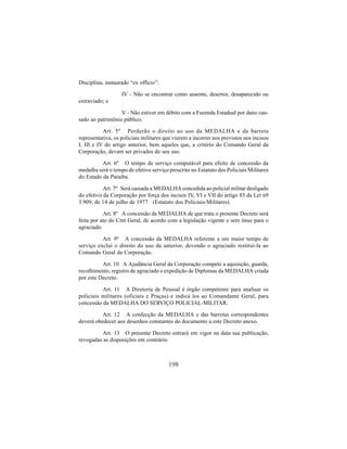 198
Disciplina, instaurado “ex officio”:
IV - Não se encontrar como ausente, desertor, desaparecido ou
extraviado; e
V - Não estiver em débito com a Fazenda Estadual por dano cau-
sado ao patrimônio público.
Art. 5º Perderão o direito ao uso da MEDALHA e da barreta
representativa, os policiais militares que vierem a incorrer nos previstos nos incisos
I, III e IV do artigo anterior, bem aqueles que, a critério do Comando Geral da
Corporação, devam ser privados do seu uso.
Art. 6º O tempo de serviço computável para efeito de concessão da
medalha será o tempo de efetivo serviço prescrito no Estatuto dos Policiais Militares
do Estado da Paraíba.
Art. 7º Será cassada a MEDALHA concedida ao policial militar desligado
do efetivo da Corporação por força dos incisos IV, VI e VII do artigo 85 da Lei n9
3.909, de 14 de julho de 1977 (Estatuto dos Policiais-Militares).
Art. 8º A concessão da MEDALHA de que trata o presente Decreto será
feita por ato do Cmt Geral, de acordo com a legislação vigente e sem ônus para o
agraciado.
Art. 9º A concessão da MEDALHA referente a um maior tempo de
serviço exclui o direito do uso da anterior, devendo o agraciado restituí-la ao
Comando Geral da Corporação.
Art. 10 A Ajudância Geral da Corporação compete a aquisição, guarda,
recolhimento, registro de agraciado e expedição de Diplomas da MEDALHA criada
por este Decreto.
Art. 11 A Diretoria de Pessoal é órgão competente para analisar os
policiais militares (oficiais e Praças) e indicá los ao Comandante Geral, para
concessão da MEDALHA DO SERVIÇO POLICIAL-MILITAR.
Art. 12 A confecção da MEDALHA e das barretas correspondentes
deverá obedecer aos desenhos constantes do documento a este Decreto anexo.
Art. 13 O presente Decreto entrará em vigor na data sua publicação,
revogadas as disposições em contrário.
 