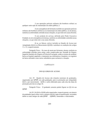 209
1) em operações policiais militares (de bombeiro militar) ou
qualquer outra ação de manutenção da ordem pública; é.
2) em conseqüência de ferimento recebido em operações policiais
militares (de bombeiro militar) ou na manutenção da ordem pública, ou de doença,
moléstia ou enfermidade contraída nessas situações, ou que nelas tem causa eficiente;
3) em acidente de serviço, definido pelo Poder Executivo
Estadual, ou em conseqüência de doença, moléstia ou enfermidade contraída nessas
situações, ou que nelas tem a sua causa eficiente;
4) se, ao falecer, estiver incluído no Quadro de Acesso por
Antigüidade (QAA) ou Merecimento (QAM) e satisfazer as condições dos artigos
11 e 12, respectivamente.
Parágrafo Único - Os casos de morte por ferimento, doença, moléstia ou
enfermidade referidas neste artigo, serão comprovados por Atestado de Origem,
Inquérito Sanitário de Origem ou Ficha de Evacuação, sendo os termos de acidente,
baixa ao hospital, papeletas e tratamento nas enfermarias e hospitais e os registros
de baixa utilizados como meios subsidiários para esclarecer a situação.
CAPÍTULO V
DOS QUADROS DE ACESSO
Art. 29 Quadro de Acesso são relações nominais de graduados,
organizados por QPMP, em cada graduação, para as promoções por antiguidade
QAA e por merecimento QAM, e serão elaborados para cada uma das datas de
promoção prevista no artigo 26.
Parágrafo Único O graduado somente poderá figurar no QA de sua
QPMP.
Art.30 Os QAAe QAM serão organizados, respectivamente, em número
de graduados igual a duas vezes o número total de vagas na qualificação, recrutados
dentre os mais antigos de cada QPMP (QBMP), numerados e relacionados:
 