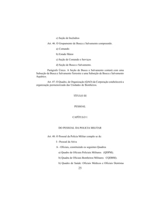 25
c) Seção de Incêndios
Art. 46. O Grupamento de Busca e Salvamento compreendo.
a) Comando
b) Estado Maior
c) Seção de Comando o Serviços
d) Seção de Busca e Salvamento.
Parágrafo Único. A Seção de Busca o Salvamento contará com uma
Subseção de Busca e Salvamento Terrestre e uma Subseção de Busca e Salvamento
Aquático.
Art. 47. O Quadro, de Organização (QAO) da Corporação estabelecerá a
organização pormenorizada das Unidades de Bombeiros.
TÍTULO III
PESSOAL
CAPÍTULO 1
DO PESSOAL DA POLICIA MILITAR
Art. 48. O Pessoal da Polícia Militar compõe se de:
I - Pessoal da Ativa
A - Oficiais, constituindo os seguintes Quadros
a) Quadro de Oficiais Policiais Militares (QDPM);
b) Quadra de Oficiais Bombeiros Militares CQDBM);
b) Quadro de Saúde: Oficiais Médicos e Oficiais Dentistas
 